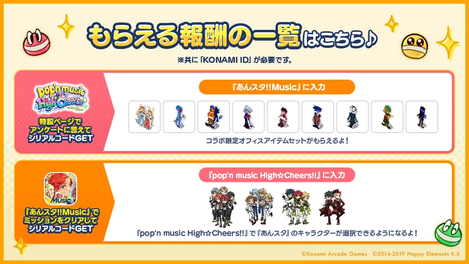 もらえる報酬の一覧はこちら、シリアルコードを『あんスタ！！Music』に入力でコラボ限定オフィスアイテムがもらえるよ！シリアルコードを『pop'n music High☆Cheers!!』に入力で『pop'n music High☆Cheers!!』で『あんスタ』のキャラクターが選択できるようになるよ！※共に「KONAMI ID」が必要です。