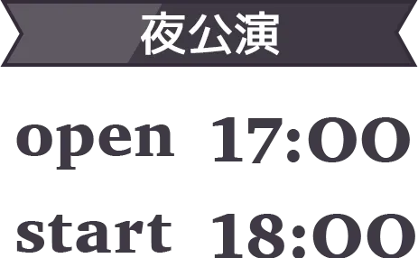 【夜公演】
            OPEN 17:00 / START 18:00