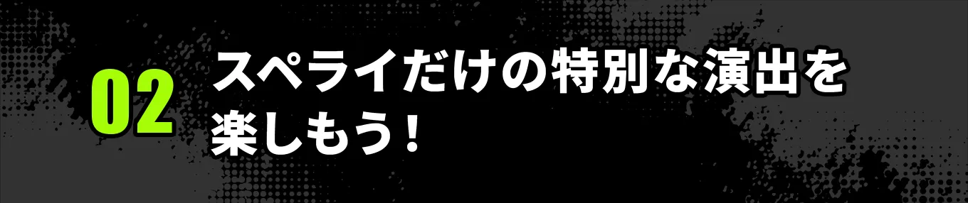 ②スペライだけの特別な演出を楽しもう！