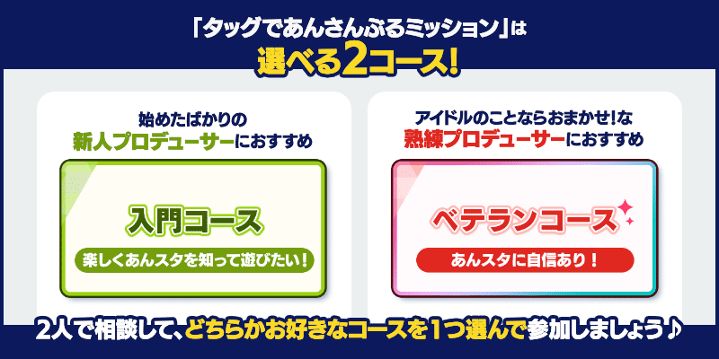 「タッグであんさんぶるミッション」は選べる2コース！始めたばかりの新人プロデューサーにおすすめの「入門コース」と、アイドルのことなおまかせ！な熟練プロデューサーにおすすめの「ベテランコース」から、2人で相談して、どちらかお好きなコースを1つ選んで参加しましょう♪