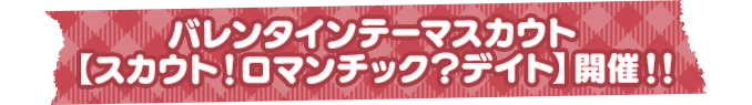 バレンタインテーマスカウト【スカウト!ロマンチック?デイト】開催!!